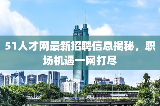 51人才網(wǎng)最新招聘信息揭秘，職場(chǎng)機(jī)遇一網(wǎng)打盡
