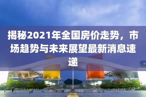 揭秘2021年全國房?jī)r(jià)走勢(shì)，市場(chǎng)趨勢(shì)與未來展望最新消息速遞