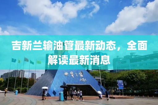吉新蘭輸油管最新動(dòng)態(tài)，全面解讀最新消息