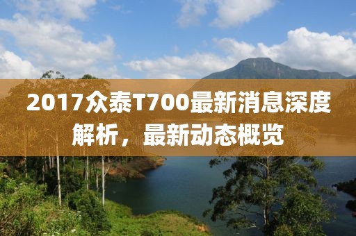 2017眾泰T700最新消息深度解析，最新動態(tài)概覽