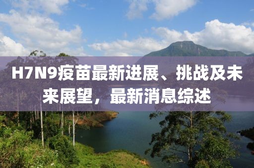 H7N9疫苗最新進展、挑戰(zhàn)及未來展望，最新消息綜述