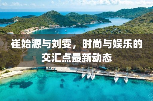 崔始源與劉雯，時尚與娛樂的交匯點最新動態(tài)