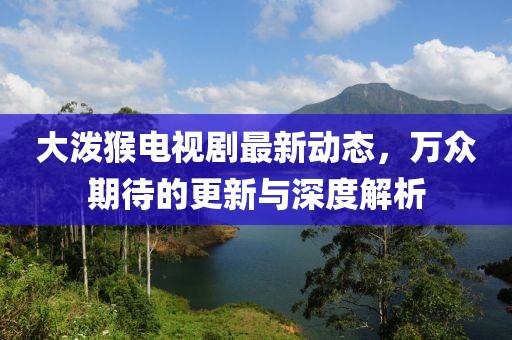 大潑猴電視劇最新動態(tài)，萬眾期待的更新與深度解析