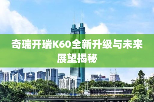 奇瑞開瑞K60全新升級(jí)與未來展望揭秘