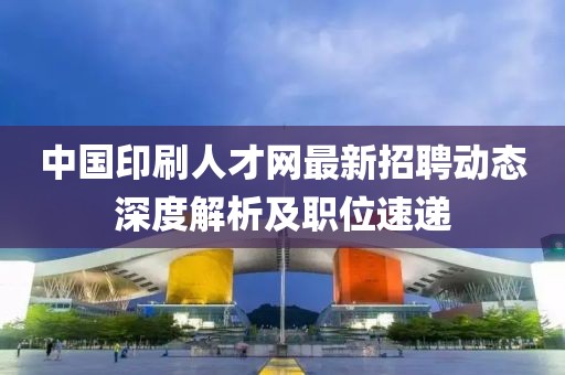 中國(guó)印刷人才網(wǎng)最新招聘動(dòng)態(tài)深度解析及職位速遞