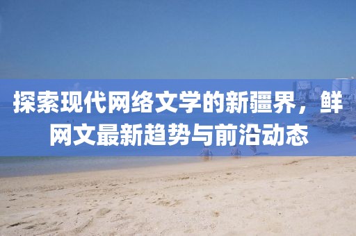 探索現(xiàn)代網(wǎng)絡文學的新疆界，鮮網(wǎng)文最新趨勢與前沿動態(tài)