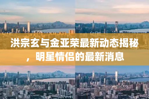 洪宗玄與金亞榮最新動(dòng)態(tài)揭秘，明星情侶的最新消息