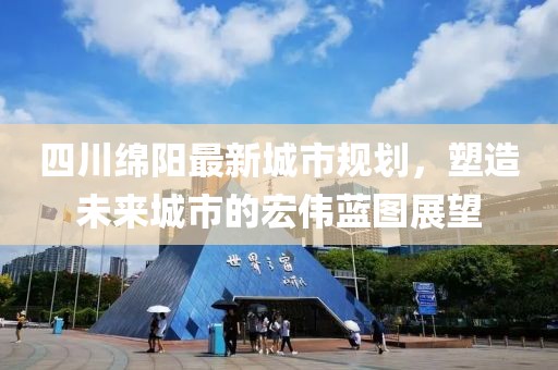 四川綿陽最新城市規(guī)劃，塑造未來城市的宏偉藍(lán)圖展望