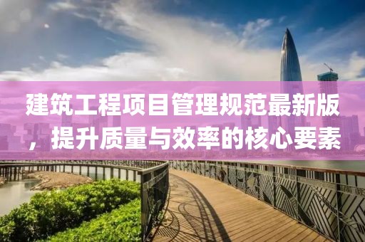 建筑工程項(xiàng)目管理規(guī)范最新版，提升質(zhì)量與效率的核心要素