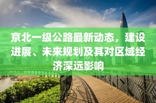 京北一級公路最新動態(tài)，建設(shè)進展、未來規(guī)劃及其對區(qū)域經(jīng)濟深遠影響