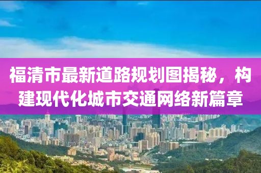 福清市最新道路規(guī)劃圖揭秘，構(gòu)建現(xiàn)代化城市交通網(wǎng)絡(luò)新篇章