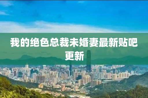 我的絕色總裁未婚妻最新貼吧更新