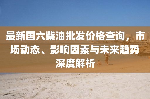 最新國(guó)六柴油批發(fā)價(jià)格查詢，市場(chǎng)動(dòng)態(tài)、影響因素與未來(lái)趨勢(shì)深度解析