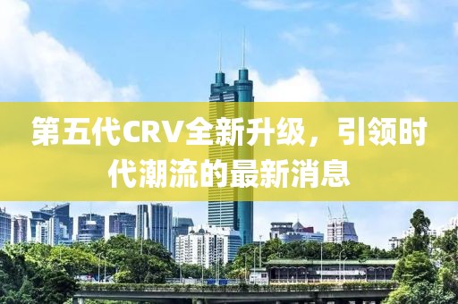 第五代CRV全新升級(jí)，引領(lǐng)時(shí)代潮流的最新消息