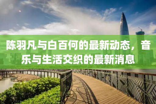 陳羽凡與白百何的最新動(dòng)態(tài)，音樂(lè)與生活交織的最新消息