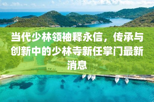當(dāng)代少林領(lǐng)袖釋永信，傳承與創(chuàng)新中的少林寺新任掌門最新消息