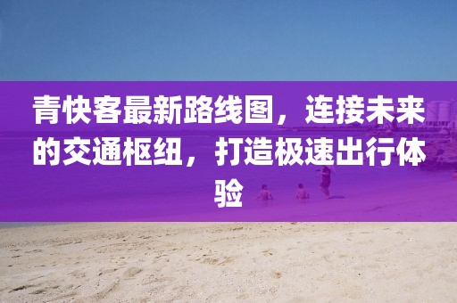 青快客最新路線圖，連接未來(lái)的交通樞紐，打造極速出行體驗(yàn)