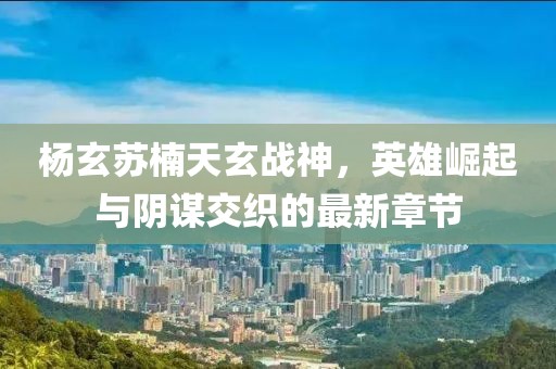 楊玄蘇楠天玄戰(zhàn)神，英雄崛起與陰謀交織的最新章節(jié)