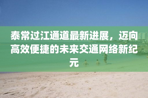 泰常過江通道最新進展，邁向高效便捷的未來交通網(wǎng)絡(luò)新紀元