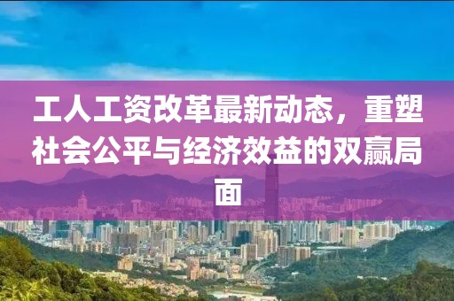 工人工資改革最新動態(tài)，重塑社會公平與經(jīng)濟效益的雙贏局面