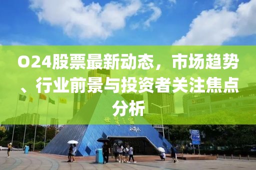O24股票最新動態(tài)，市場趨勢、行業(yè)前景與投資者關(guān)注焦點分析