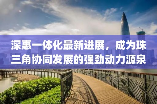 深惠一體化最新進(jìn)展，成為珠三角協(xié)同發(fā)展的強(qiáng)勁動(dòng)力源泉
