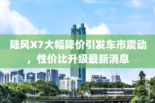 陸風(fēng)X7大幅降價(jià)引發(fā)車市震動(dòng)，性價(jià)比升級(jí)最新消息
