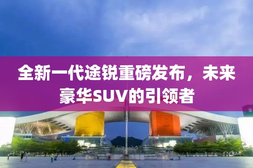 全新一代途銳重磅發(fā)布，未來豪華SUV的引領(lǐng)者