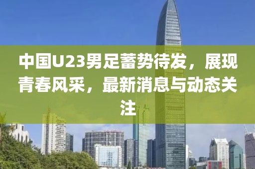中國(guó)U23男足蓄勢(shì)待發(fā)，展現(xiàn)青春風(fēng)采，最新消息與動(dòng)態(tài)關(guān)注