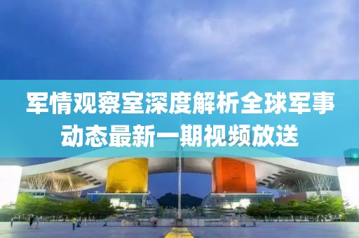 軍情觀察室深度解析全球軍事動(dòng)態(tài)最新一期視頻放送