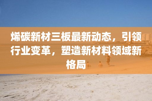 烯碳新材三板最新動態(tài)，引領(lǐng)行業(yè)變革，塑造新材料領(lǐng)域新格局