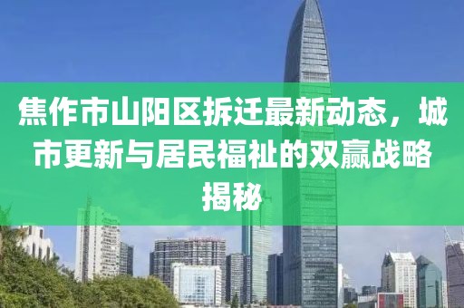 焦作市山陽區(qū)拆遷最新動態(tài)，城市更新與居民福祉的雙贏戰(zhàn)略揭秘