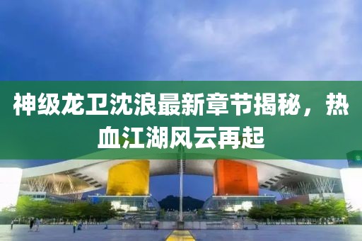 神級(jí)龍衛(wèi)沈浪最新章節(jié)揭秘，熱血江湖風(fēng)云再起