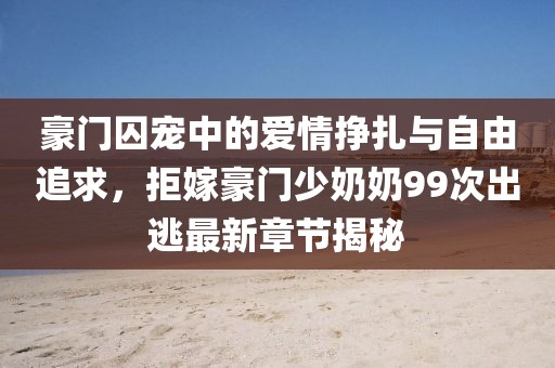 豪門囚寵中的愛(ài)情掙扎與自由追求，拒嫁豪門少奶奶99次出逃最新章節(jié)揭秘