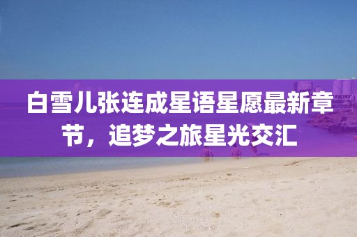 白雪兒張連成星語星愿最新章節(jié)，追夢之旅星光交匯