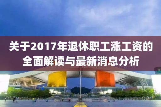 關(guān)于2017年退休職工漲工資的全面解讀與最新消息分析