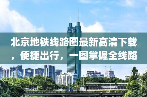 北京地鐵線路圖最新高清下載，便捷出行，一圖掌握全線路