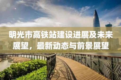 明光市高鐵站建設(shè)進(jìn)展及未來展望，最新動(dòng)態(tài)與前景展望