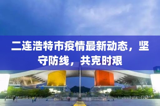 二連浩特市疫情最新動(dòng)態(tài)，堅(jiān)守防線，共克時(shí)艱