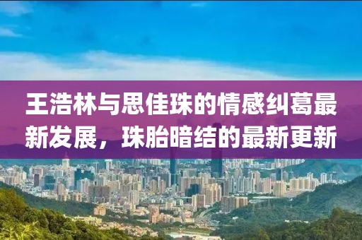 王浩林與思佳珠的情感糾葛最新發(fā)展，珠胎暗結(jié)的最新更新