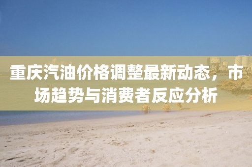 重慶汽油價(jià)格調(diào)整最新動(dòng)態(tài)，市場(chǎng)趨勢(shì)與消費(fèi)者反應(yīng)分析