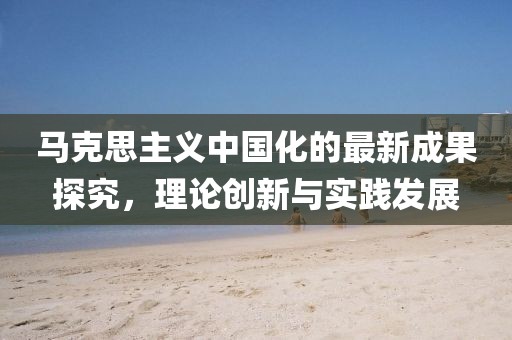 馬克思主義中國(guó)化的最新成果探究，理論創(chuàng)新與實(shí)踐發(fā)展