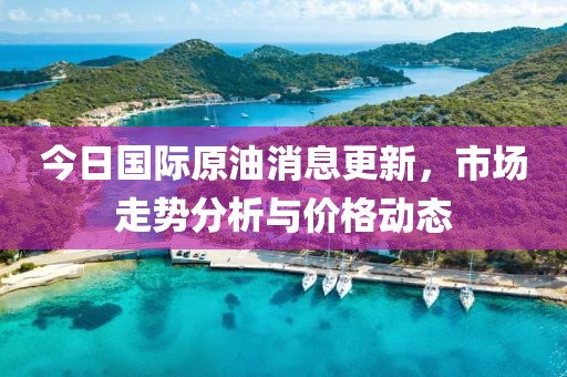 今日國際原油消息更新，市場走勢分析與價格動態(tài)