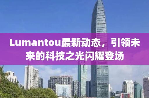Lumantou最新動態(tài)，引領(lǐng)未來的科技之光閃耀登場