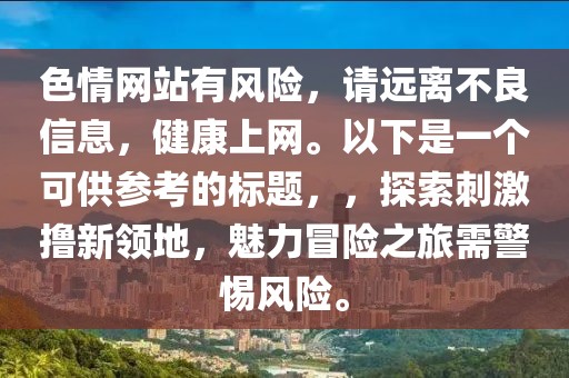 色情網(wǎng)站有風(fēng)險(xiǎn)，請遠(yuǎn)離不良信息，健康上網(wǎng)。以下是一個(gè)可供參考的標(biāo)題，，探索刺激擼新領(lǐng)地，魅力冒險(xiǎn)之旅需警惕風(fēng)險(xiǎn)。