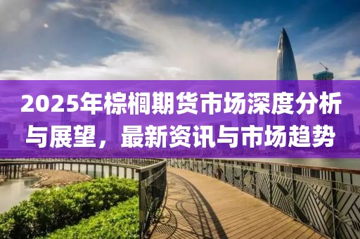 2025年棕櫚期貨市場(chǎng)深度分析與展望，最新資訊與市場(chǎng)趨勢(shì)
