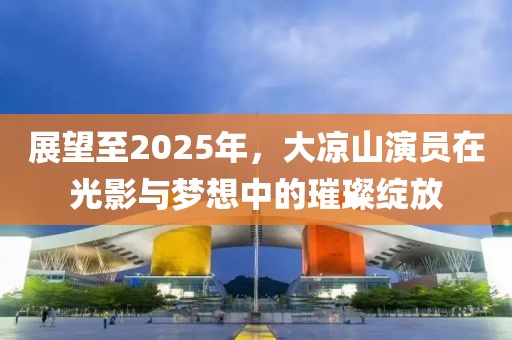 展望至2025年，大涼山演員在光影與夢(mèng)想中的璀璨綻放