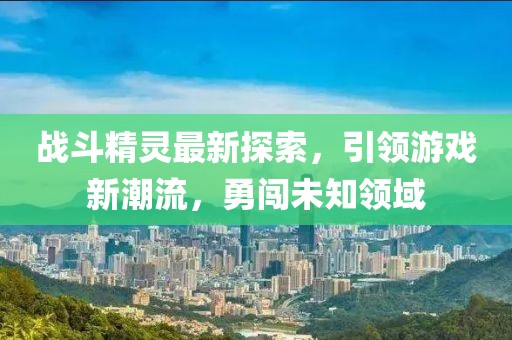 戰(zhàn)斗精靈最新探索，引領(lǐng)游戲新潮流，勇闖未知領(lǐng)域