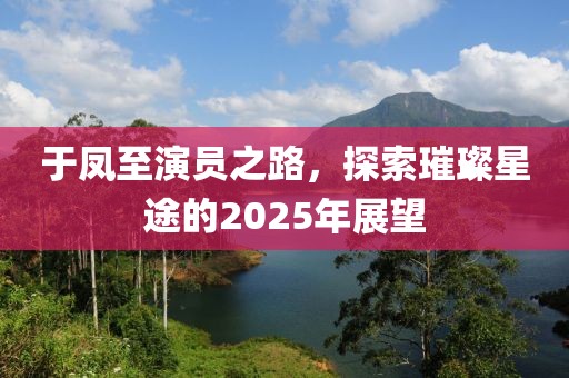 于鳳至演員之路，探索璀璨星途的2025年展望