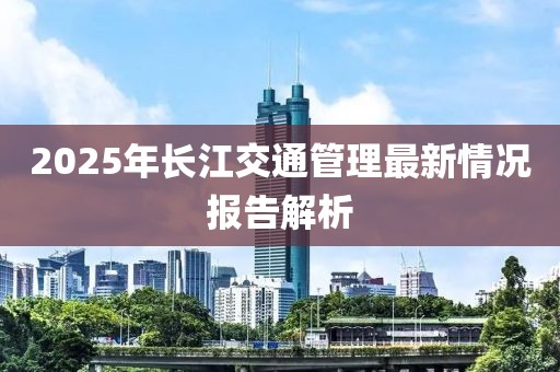 2025年長江交通管理最新情況報(bào)告解析